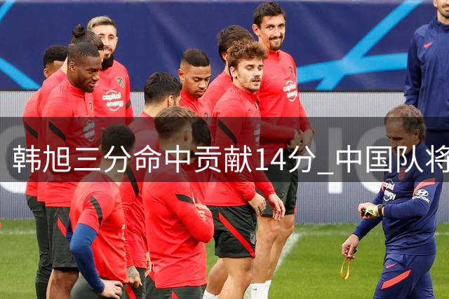 韩旭三分命中贡献14分 中国队将比分追至41-43